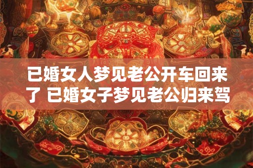已婚女人梦见老公开车回来了 已婚女子梦见老公归来驾车为何