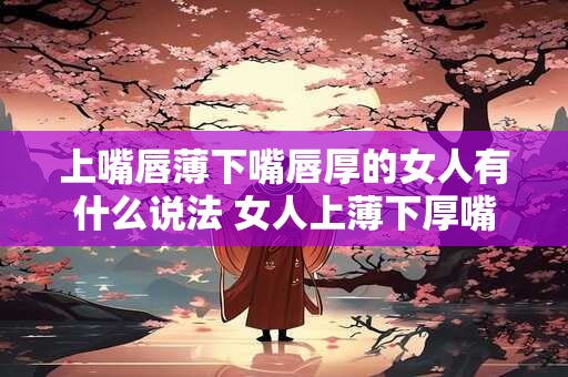 上嘴唇薄下嘴唇厚的女人有什么说法 女人上薄下厚嘴唇有什么含义