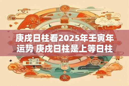 庚戌日柱看2025年壬寅年运势 庚戌日柱是上等日柱吗