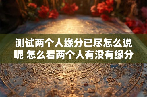 测试两个人缘分已尽怎么说呢 怎么看两个人有没有缘分