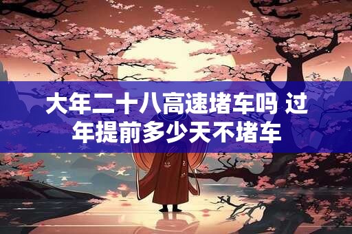 大年二十八高速堵车吗 过年提前多少天不堵车