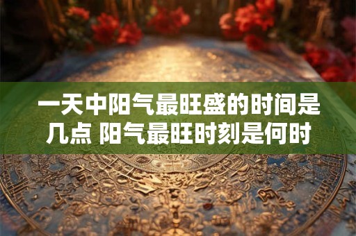 一天中阳气最旺盛的时间是几点 阳气最旺时刻是何时