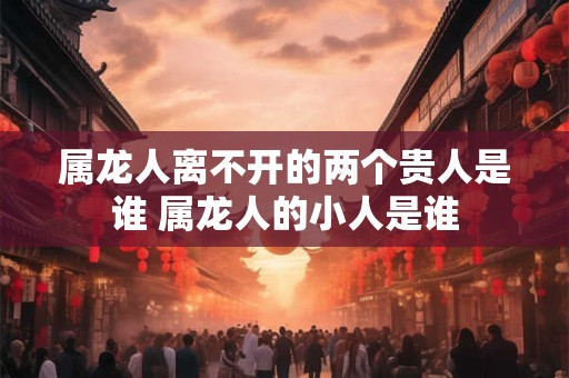 属龙人离不开的两个贵人是谁 属龙人的小人是谁