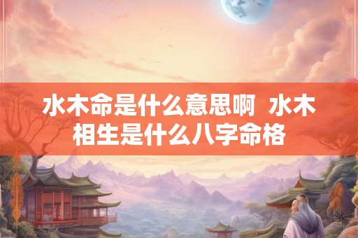 水木命是什么意思啊  水木相生是什么八字命格