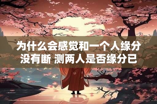 为什么会感觉和一个人缘分没有断 测两人是否缘分已尽