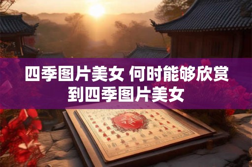 四季图片美女 何时能够欣赏到四季图片美女
