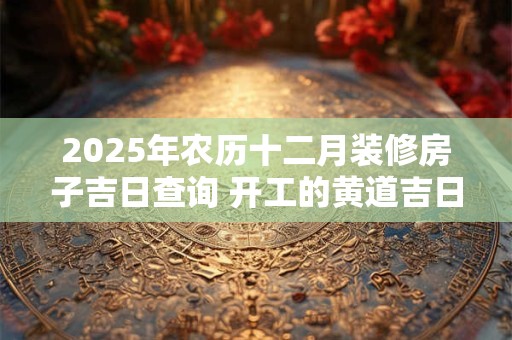 2025年农历十二月装修房子吉日查询 开工的黄道吉日