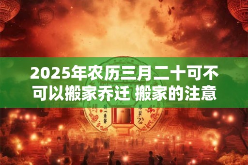 2025年农历三月二十可不可以搬家乔迁 搬家的注意事项