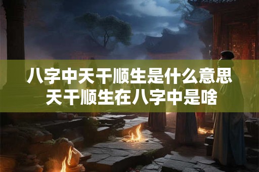 八字中天干顺生是什么意思 天干顺生在八字中是啥