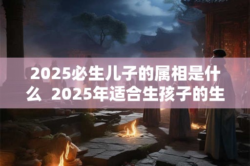 2025必生儿子的属相是什么  2025年适合生孩子的生肖