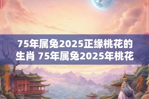 75年属兔2025正缘桃花的生肖 75年属兔2025年桃花方位