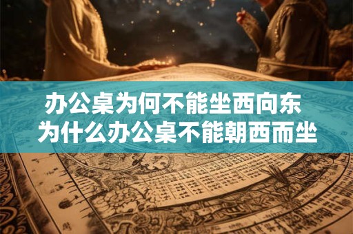 办公桌为何不能坐西向东 为什么办公桌不能朝西而坐向东