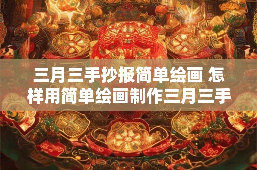 三月三手抄报简单绘画 怎样用简单绘画制作三月三手抄报