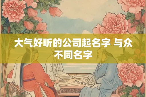 大气好听的公司起名字 与众不同名字