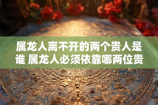 属龙人离不开的两个贵人是谁 属龙人必须依靠哪两位贵人才能获得成功