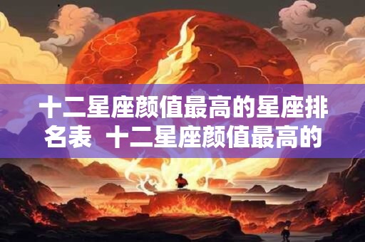 十二星座颜值最高的星座排名表  十二星座颜值最高的星座是谁