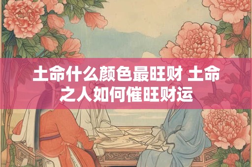 土命什么颜色最旺财 土命之人如何催旺财运