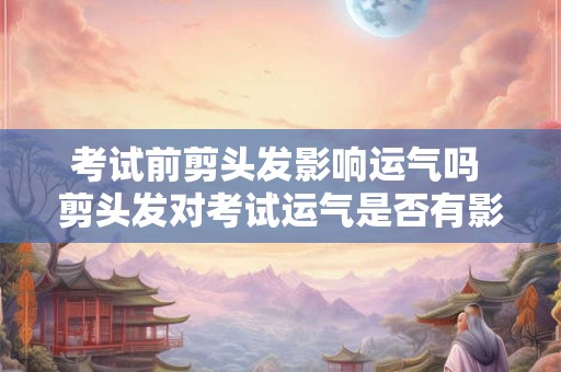 考试前剪头发影响运气吗 剪头发对考试运气是否有影响
