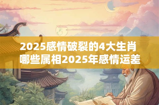 2025感情破裂的4大生肖 哪些属相2025年感情运差