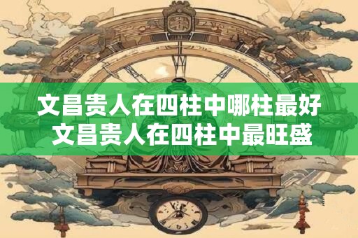 文昌贵人在四柱中哪柱最好 文昌贵人在四柱中最旺盛的一柱是哪个