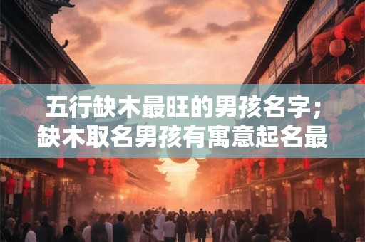 五行缺木最旺的男孩名字；缺木取名男孩有寓意起名最佳字