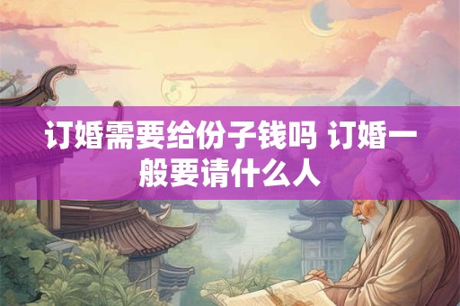 订婚需要给份子钱吗 订婚一般要请什么人 订婚需要给份子钱吗 订婚一般要请什么人