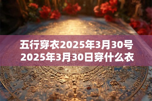五行穿衣2025年3月30号 2025年3月30日穿什么衣服符合五行原理