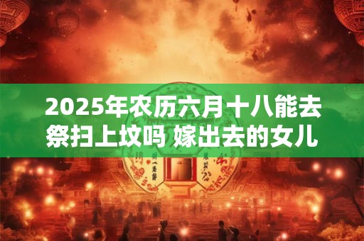 2025年农历六月十八能去祭扫上坟吗 嫁出去的女儿上坟对谁不好