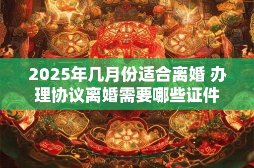 2025年几月份适合离婚 办理协议离婚需要哪些证件