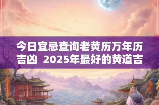 今日宜忌查询老黄历万年历吉凶  2025年最好的黄道吉日