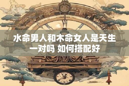 水命男人和木命女人是天生一对吗 如何搭配好 水命男人和木命女人是天生一对吗 如何搭配好