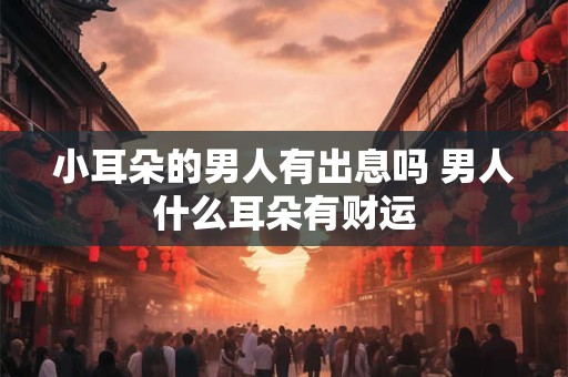 小耳朵的男人有出息吗 男人什么耳朵有财运 小耳朵的男人有出息吗 男人什么耳朵有财运