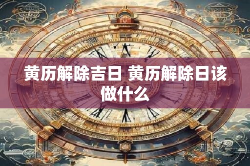 黄历解除吉日 黄历解除日该做什么 黄历解除吉日 黄历解除日该做什么