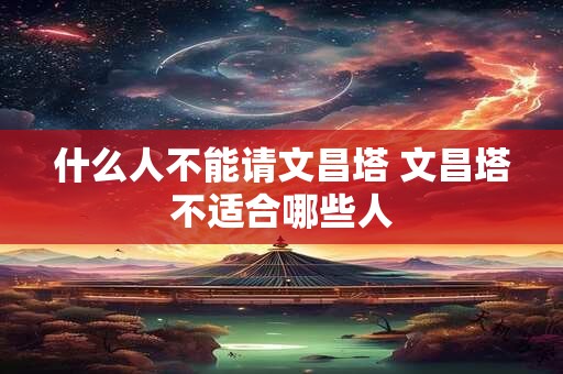 什么人不能请文昌塔 文昌塔不适合哪些人 什么人不能请文昌塔 文昌塔不适合哪些人