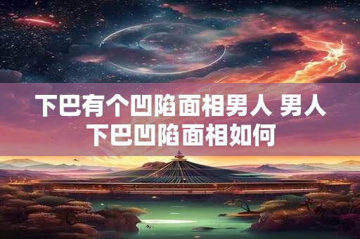 下巴有个凹陷面相男人 男人下巴凹陷面相如何