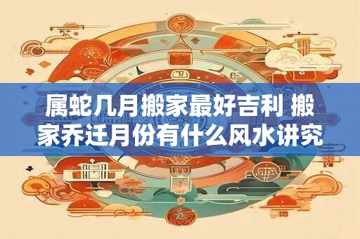 属蛇几月搬家最好吉利 搬家乔迁月份有什么风水讲究