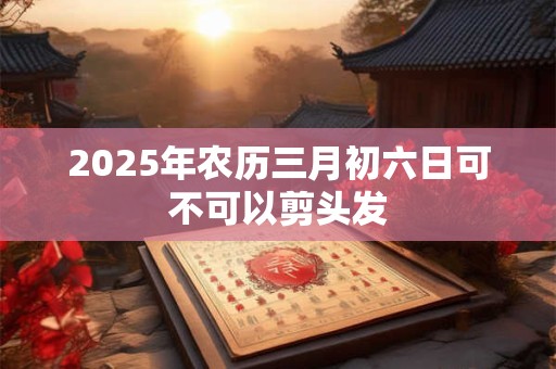 2025年农历三月初六日可不可以剪头发