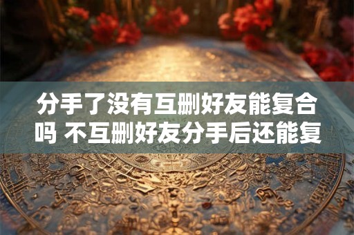 分手了没有互删好友能复合吗 不互删好友分手后还能复合吗