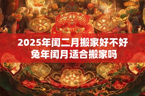 2025年闰二月搬家好不好 兔年闰月适合搬家吗