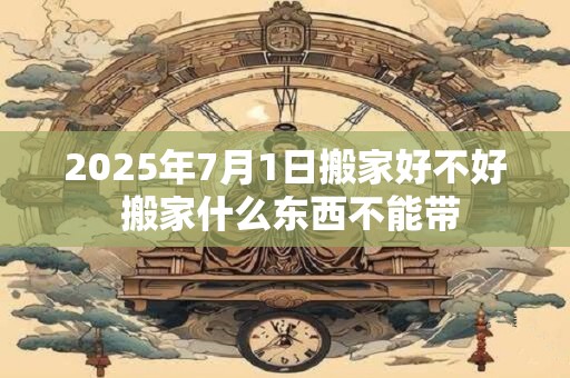 2025年7月1日搬家好不好 搬家什么东西不能带