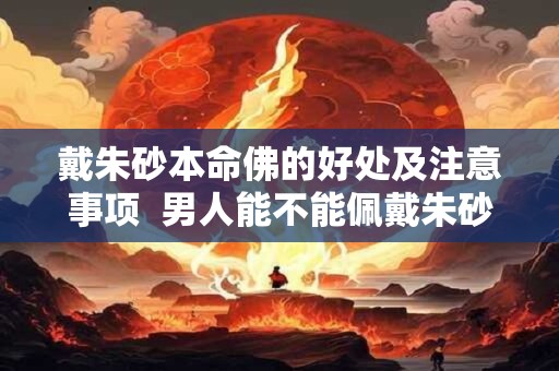 戴朱砂本命佛的好处及注意事项  男人能不能佩戴朱砂本命佛