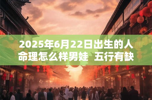 2025年6月22日出生的人命理怎么样男娃  五行有缺失吗