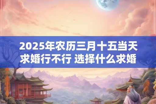 2025年农历三月十五当天求婚行不行 选择什么求婚几率高