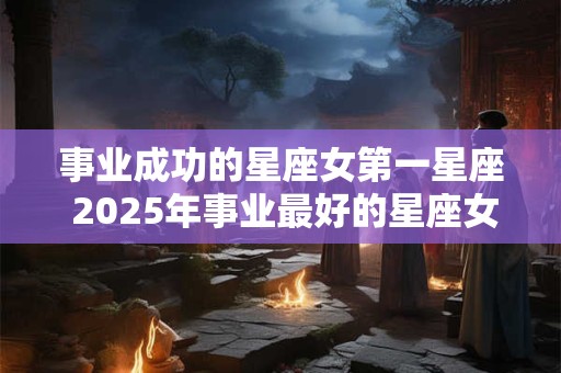事业成功的星座女第一星座 2025年事业最好的星座女