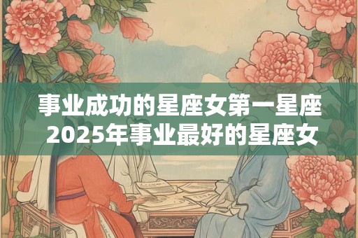 事业成功的星座女第一星座 2025年事业最好的星座女