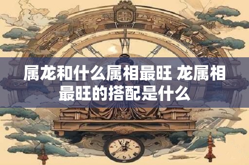 属龙和什么属相最旺 龙属相最旺的搭配是什么