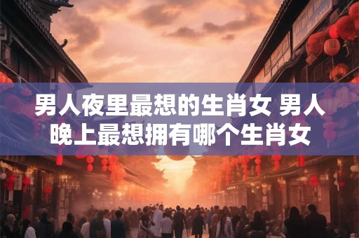 男人夜里最想的生肖女 男人晚上最想拥有哪个生肖女