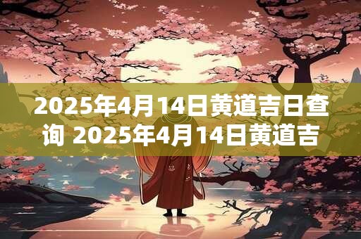 2025年4月14日黄道吉日查询 2025年4月14日黄道吉日是什么