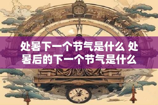 处暑下一个节气是什么 处暑后的下一个节气是什么