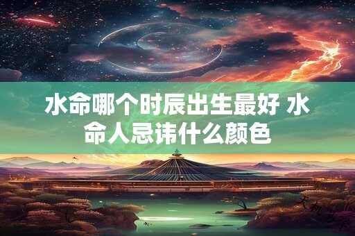 水命哪个时辰出生最好 水命人忌讳什么颜色 水命哪个时辰出生最好 水命人忌讳什么颜色